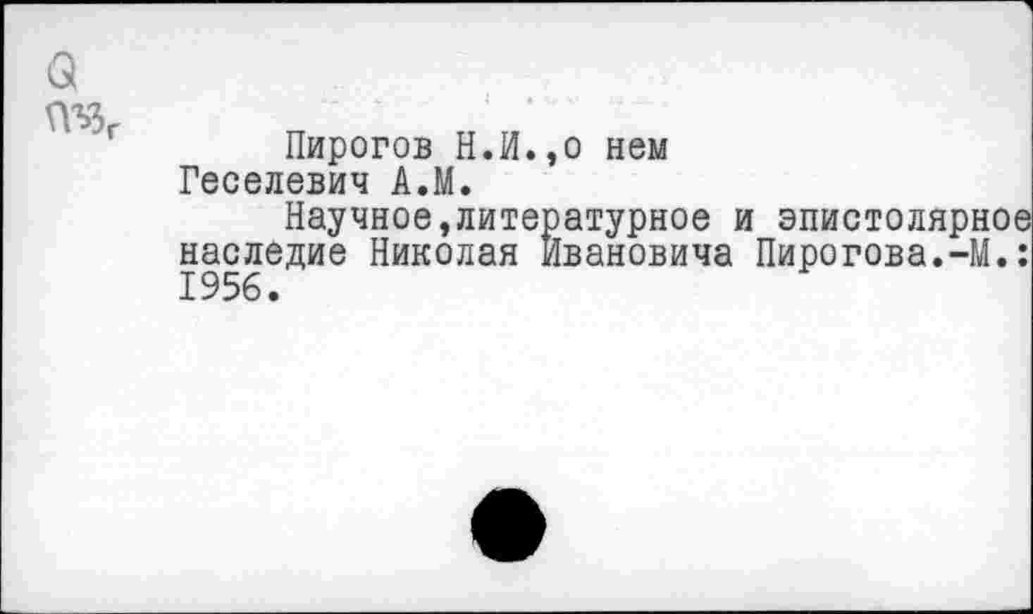 ﻿ПЪЗ,
Пирогов Н.И.,о нем Геселевич АЛ.
Научное,литературное и эпистолярное наследие Николая Ивановича Пирогова.-М.: 1956.